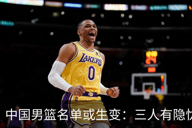 中国男篮名单或生变：三人有隐忧，强援有望归队