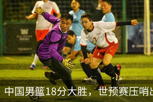 中国男篮18分大胜，世预赛压哨出线！剩一个悬念：日韩与联手做局