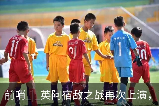 前哨 | 英阿宿敌之战再次上演，两个“沉默领袖”谁能带队晋级