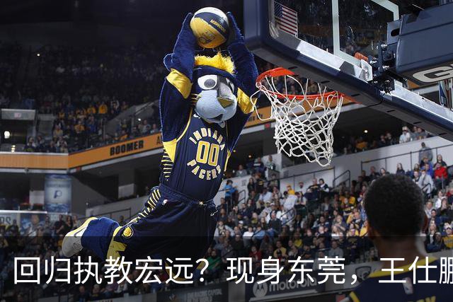 回归执教宏远？现身东莞，王仕鹏上任总教练，官宣决定，易建联助阵