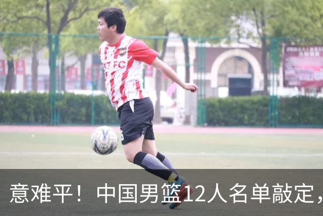 意难平！中国男篮12人名单敲定，多人高光无缘，最大遗珠太可惜