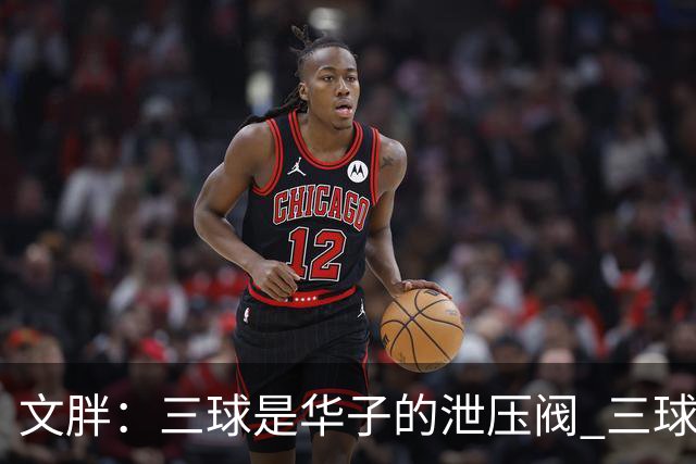 文胖：三球是华子的泄压阀 三球新赛季很多场次会至少投进6个三分
