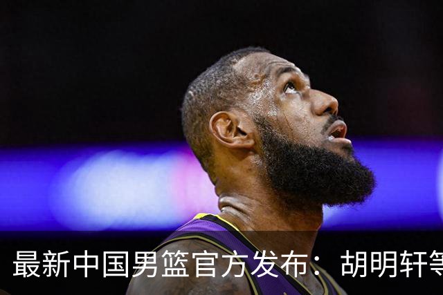 最新中国男篮官方发布：胡明轩等五位球员离队，全新集训阵容揭晓！