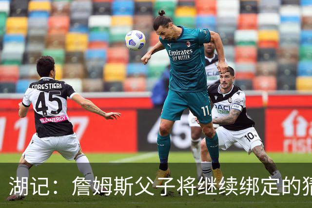 湖记：詹姆斯父子将继续绑定的猜测并不属实 布朗尼不一定离队