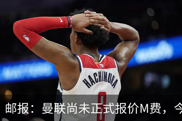 邮报：曼联尚未正式报价M费，今夏没足够资金引进刘易斯·霍尔