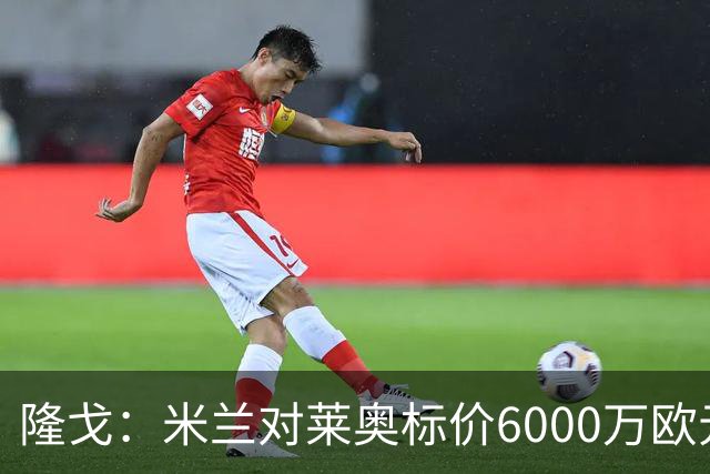 隆戈：米兰对莱奥标价6000万欧元，球员想去英超已经被推荐至热刺
